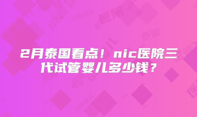 2月泰国看点！nic医院三代试管婴儿多少钱？