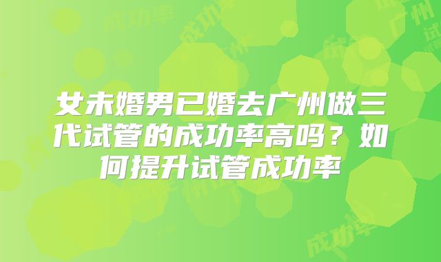 女未婚男已婚去广州做三代试管的成功率高吗?如何提升试管成功率