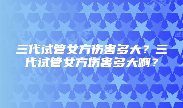 三代试管女方伤害多大？三代试管女方伤害多大啊？