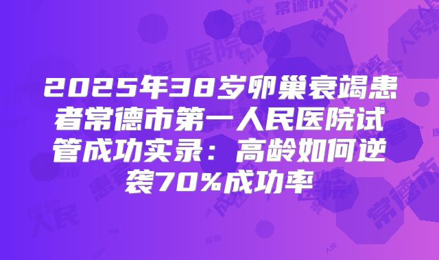2025年38岁卵巢衰竭患者常德市第一人民医院试管成功实录：高龄如何逆袭70%成功率