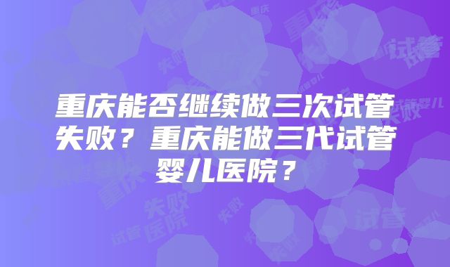 重庆能否继续做三次试管失败？重庆能做三代试管婴儿医院？