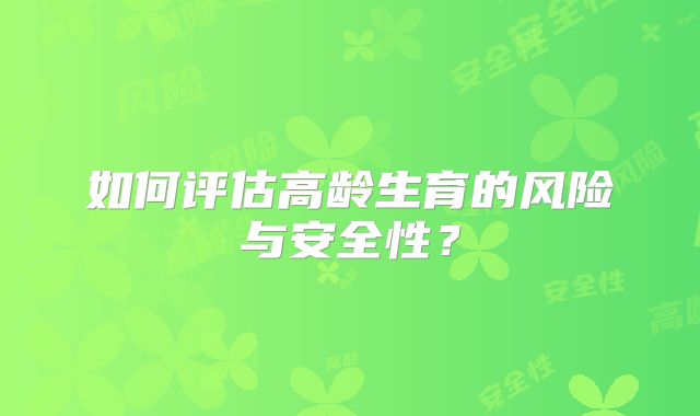 如何评估高龄生育的风险与安全性?