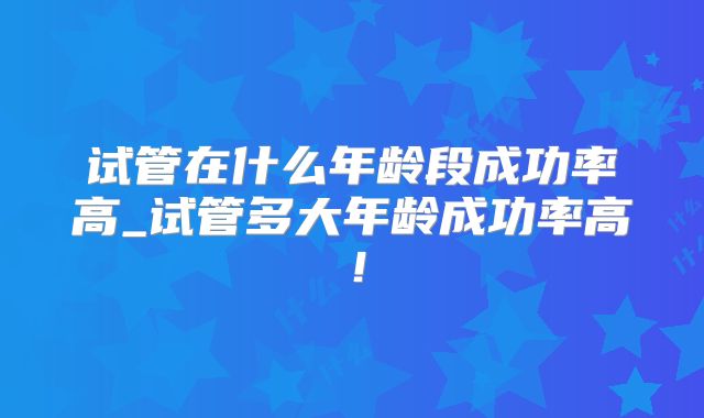试管在什么年龄段成功率高_试管多大年龄成功率高！