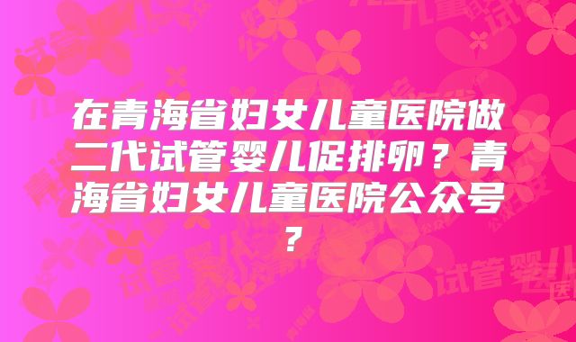 在青海省妇女儿童医院做二代试管婴儿促排卵？青海省妇女儿童医院公众号？