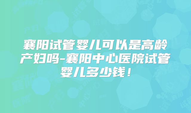 襄阳试管婴儿可以是高龄产妇吗-襄阳中心医院试管婴儿多少钱！