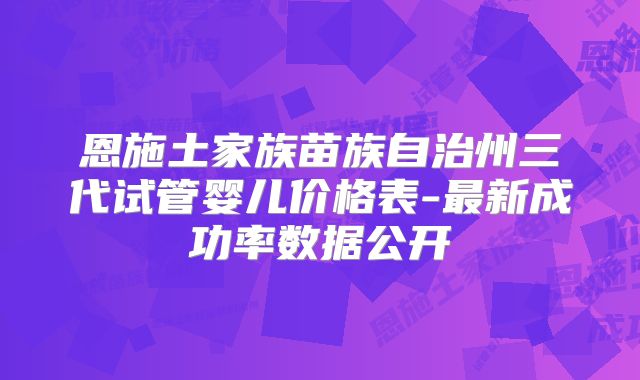 恩施土家族苗族自治州三代试管婴儿价格表-最新成功率数据公开