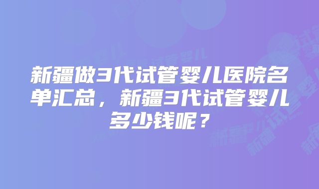 新疆做3代试管婴儿医院名单汇总,新疆3代试管婴儿多少钱呢?