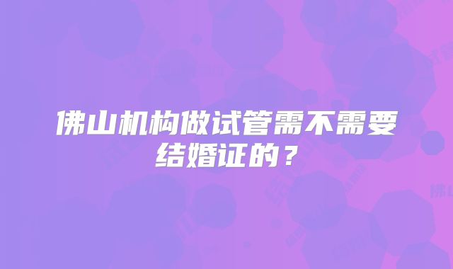 佛山机构做试管需不需要结婚证的？