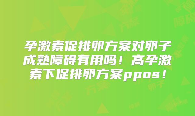 孕激素促排卵方案对卵子成熟障碍有用吗！高孕激素下促排卵方案ppos！