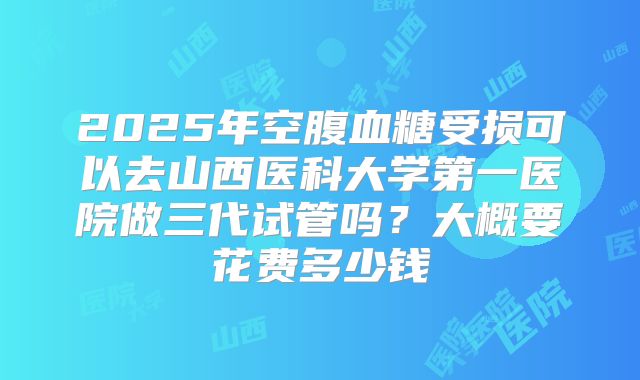 2025年空腹血糖受损可以去山西医科大学第一医院做三代试管吗？大概要花费多少钱