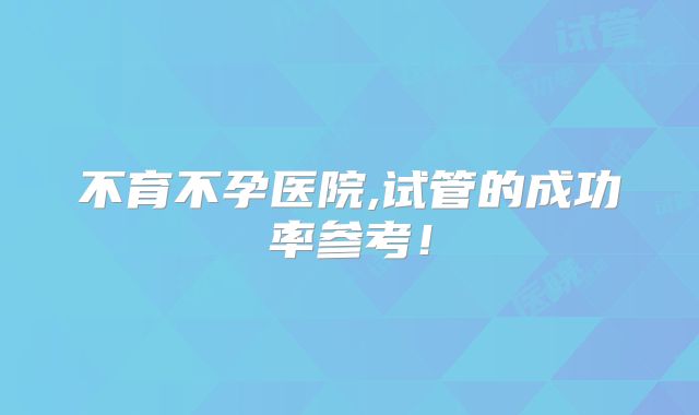 不育不孕医院,试管的成功率参考！