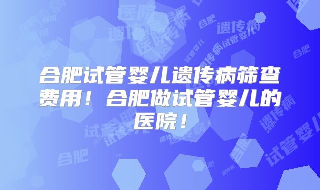 合肥试管婴儿遗传病筛查费用!合肥做试管婴儿的医院!