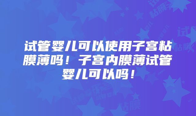 试管婴儿可以使用子宫粘膜薄吗！子宫内膜薄试管婴儿可以吗！