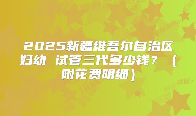 2025新疆维吾尔自治区妇幼 试管三代多少钱?(附花费明细)