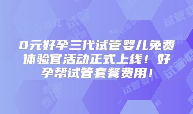 0元好孕三代试管婴儿免费体验官活动正式上线！好孕帮试管套餐费用！