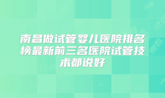南昌做试管婴儿医院排名榜最新前三名医院试管技术都说好