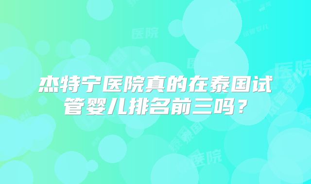 杰特宁医院真的在泰国试管婴儿排名前三吗？
