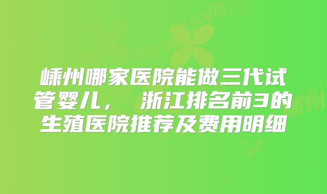 嵊州哪家医院能做三代试管婴儿, 浙江排名前3的生殖医院推荐及费用明细
