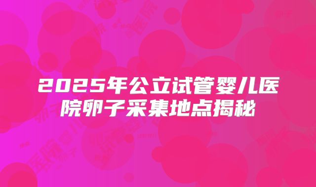 2025年公立试管婴儿医院卵子采集地点揭秘