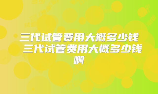 三代试管费用大概多少钱 三代试管费用大概多少钱啊