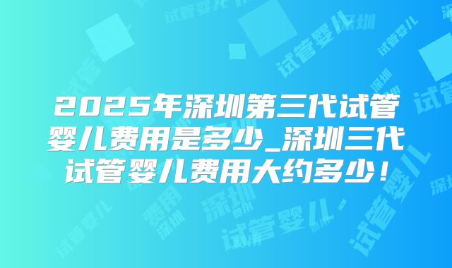 2025年深圳第三代试管婴儿费用是多少_深圳三代试管婴儿费用大约多少！