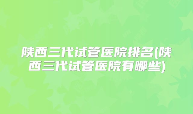 陕西三代试管医院排名(陕西三代试管医院有哪些)