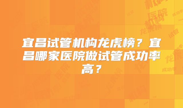 宜昌试管机构龙虎榜?宜昌哪家医院做试管成功率高?