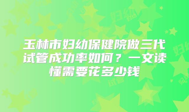 玉林市妇幼保健院做三代试管成功率如何？一文读懂需要花多少钱