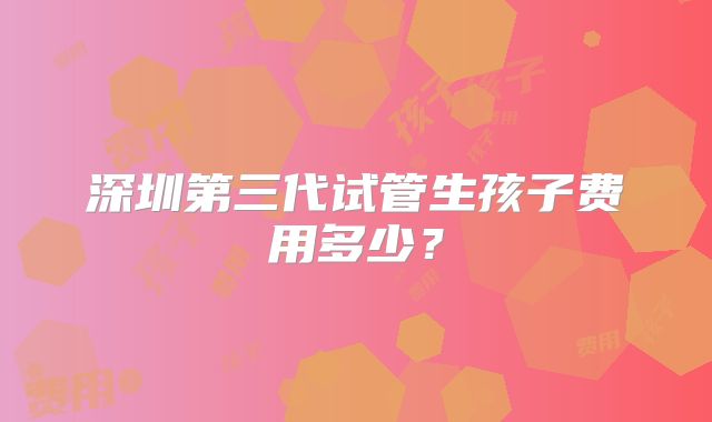 深圳第三代试管生孩子费用多少？