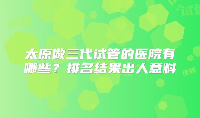 太原做三代试管的医院有哪些?排名结果出人意料