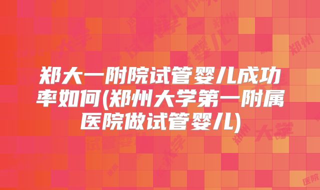 郑大一附院试管婴儿成功率如何(郑州大学第一附属医院做试管婴儿)