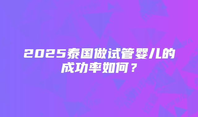 2025泰国做试管婴儿的成功率如何?