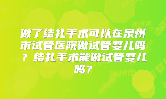 做了结扎手术可以在泉州市试管医院做试管婴儿吗？结扎手术能做试管婴儿吗？