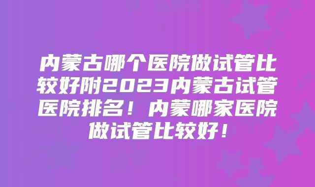 内蒙古哪个医院做试管比较好附2023内蒙古试管医院排名!内蒙哪家医院做试管比较好!