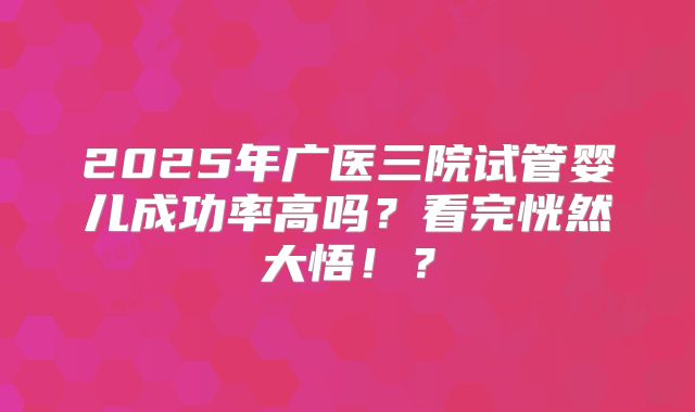 2025年广医三院试管婴儿成功率高吗？看完恍然大悟！？