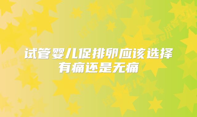 试管婴儿促排卵应该选择有痛还是无痛