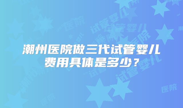 潮州医院做三代试管婴儿费用具体是多少？