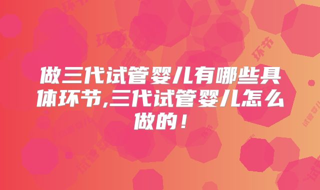 做三代试管婴儿有哪些具体环节,三代试管婴儿怎么做的！