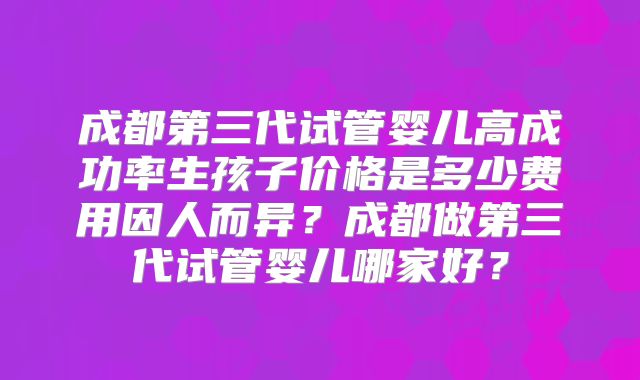 成都第三代试管婴儿高成功率生孩子价格是多少费用因人而异？成都做第三代试管婴儿哪家好？