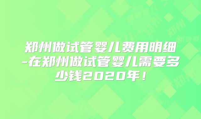 郑州做试管婴儿费用明细-在郑州做试管婴儿需要多少钱2020年！