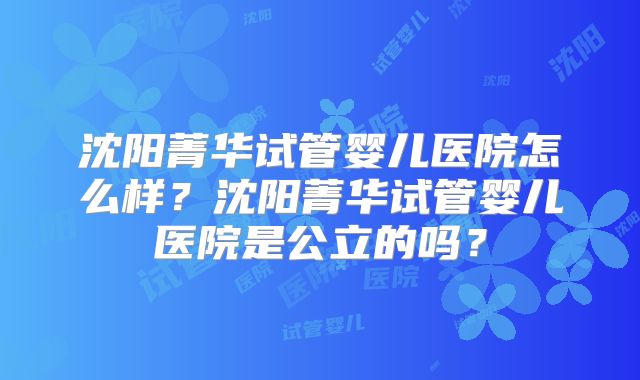 沈阳菁华试管婴儿医院怎么样?沈阳菁华试管婴儿医院是公立的吗?