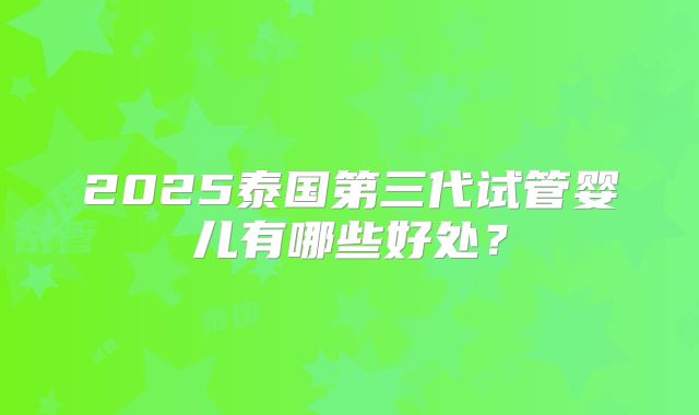 2025泰国第三代试管婴儿有哪些好处？