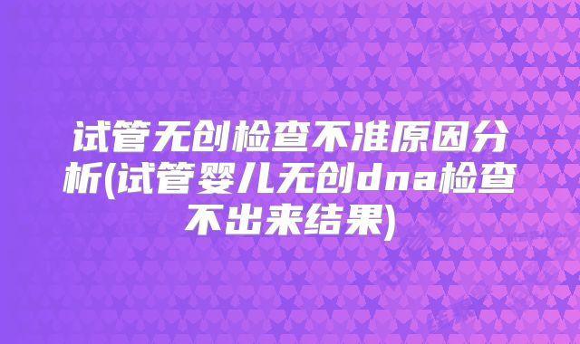 试管无创检查不准原因分析(试管婴儿无创dna检查不出来结果)