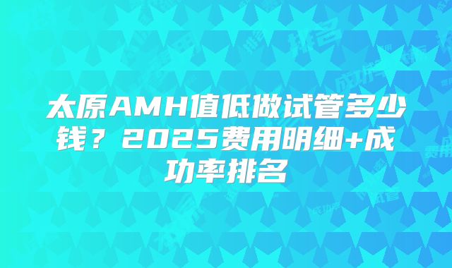 太原AMH值低做试管多少钱?2025费用明细+成功率排名