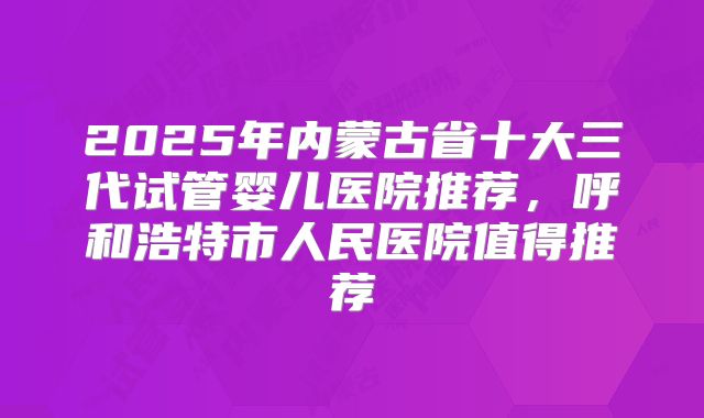 2025年内蒙古省十大三代试管婴儿医院推荐，呼和浩特市人民医院值得推荐