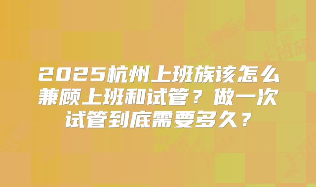 2025杭州上班族该怎么兼顾上班和试管？做一次试管到底需要多久？