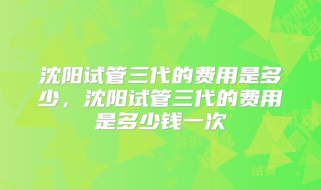 沈阳试管三代的费用是多少,沈阳试管三代的费用是多少钱一次