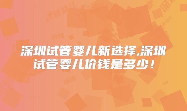 深圳试管婴儿新选择,深圳试管婴儿价钱是多少！