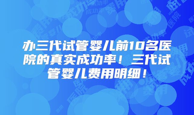 办三代试管婴儿前10名医院的真实成功率！三代试管婴儿费用明细！