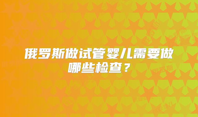 俄罗斯做试管婴儿需要做哪些检查?